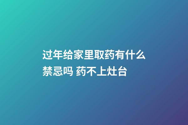 过年给家里取药有什么禁忌吗 药不上灶台